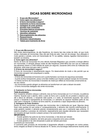 DICAS SOBRE MICROONDAS
1.
2.
3.
4.
5.
6.
7.
8.
9.
10.
11.
12.
13.

O que são Microondas?
Como agem nos alimentos?
O forno microondas é seguro?
Cozimento no forno microondas
Vantagens do prato giratório
Dúvidas mais constantes
Princípios básicos p/cozimento
Técnicas de cozimento
Utensílios utilizados
Descongelamento dos alimentos
Reaquecimento
Alimentos industrializados
Tabela para Cozimento de Arroz

1. O que são Microondas?
São ondas eletromagnéticas, de alta freqüência, do mesmo tipo das ondas de rádio, só que muito
curtas, chamadas de microondas. Elas não são fonte de calor, mas sim de energia. Sua utilização é
muito grande e variada, como em transmissão de TV via satélite, radares, ligações internacionais e
também na indústria.
2. Como agem nos alimentos?
Dentro do forno de microondas há uma válvula chamada Magnetron que converte a energia elétrica
em microondas. A vibração dessas ondas de alta freqüência (2450 MHz) faz com que as moléculas
dos alimentos vibrem a 2.450 milhões de vezes por segundo, causando atrito entre as moléculas dos
alimentos, atrito esse que gera calor e cozinha.
3. O forno de microondas é seguro?
O forno de microondas é absolutamente seguro. Foi desenvolvido de modo a não permitir que as
microondas escapem nem prejudiquem a saúde.
Saiba porquê:
- O forno de microondas só funciona com a porta fechada e as travas de segurança acionadas.
- A porta acrílica transparente, possui uma tela metálica que impede qualquer escape de microondas.
- O interior do forno de microondas é revestido de metal que reflete as microondas conservando-as
em seu interior.
- As microondas quando atingem os alimentos se transformam em calor e deixam de existir.
- O forno microondas desligado não emite microondas.
4. Cozimento no forno microondas
Teste do processo:
Num recipiente refratário coloque o alimento, leve ao forno microondas por 2 a 3 minutos, na potência
máxima. Quando soar o alarme, retire o prato do forno com o auxílio de um protetor e observe que,
até a altura do alimento, o recipiente está quente, e o resto, só levemente aquecido. Isto ocorre
porque o recipiente é transparente ás microondas, e o alimento ao aquecer transfere parte do seu
calor para o recipiente. O interior do forno está frio, só existindo o vapor desprendido do alimento.
5. Vantagens do Prato Giratório
Dentro do forno microondas a energia das microondas não é distribuída por igual. Algumas áreas
ficam mais quentes do que outras e, consequentemente, o alimento não cozinha uniformemente. O
prato giratório mantém o alimento girando constantemente para que o cozimento seja uniforme. O
sistema simplifica o processo de cozimento, especialmente para aqueles alimentos que necessitam
ser trocados de lugar durante o preparo porque o faz automaticamente
IMPORTANTE:
- O prato giratório faz parte do seu forno microondas, e não deve ser retirado.
- O prato giratório é aleatório, ele tanto gira para a esquerda como para a direita.
- O prato giratório é de vidro temperado e pode ser retirado para lavar.
Cozimento por microondas
O cozimento pelo processo de microondas é largamente utilizado e empregado em outros países,
tendo chegado ao Brasil no final da década de 70. Sendo uma tecnologia relativamente recente ainda
22

 