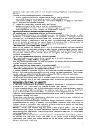 apresenta muitos preconceitos e até um certo desconhecimento por parte do consumidor quanto ao
seu uso.
Cozinhar no forno microondas apresenta várias vantagens:
- limpeza: os alimentos podem ser preparados e servidos no mesmo recipiente;
- aroma: pode-se sentir o aroma dos alimentos sem o incômodo da fumaça;
valor nutritivo: sendo o cozimento rápido, em recipiente tampado e com pequeno acréscimo de
água, a retenção dos nutrientes é quase total;
- rapidez para preparar toda uma refeição em pouco tempo;
- qualquer membro da família pode-se tornar um emérito cozinheiro;
- as crianças podem manusear o forno microondas sem perigo de se queimarem;
- o descongelamento das carnes é perfeito sem perda das suas proteínas.
Relacionamos a seguir algumas dúvidas mais constantes:
- O alumínio pode ou não pode ser utilizado no forno microondas?
O alumínio não é transparente ás microondas de modo que o alimento dentro das bandejas ou pratos
de alumínio só recebem energia das microondas através de sua superfície. As bandejas podem ser
utilizadas com a recomendação que sejam baixas, (até 3,5cm de altura) e que estejam completas até
as bordas. Inclusive o papel alumínio pode ser usado, convenientemente, para proteger algumas
áreas dos alimentos a fim de que não passem do ponto de cozimento. Não os deixe encostar nas
paredes metálicas do forno microondas, porque poderá ocorrer faiscamento.
- As microondas cozinham de dentro para fora?
As microondas penetram nos alimentos de 2,5 a 5 cm de profundidade de fora para dentro. Alimentos
pequenos recebem as microondas por todos os lados, havendo uma concentração maior de calor no
centro. Por conseguinte, alguns alimentos ficam mais cozidos internamente. Nos alimentos maiores
as microondas cozinham a parte externa e depois por condução o calor chega ao centro, como no
cozimento convencional.
- O ovo com casca pode ser cozido no forno microondas?
Não, porque está propenso a estourar devido a pressão que se forma dentro da casca.
- Frituras podem ser feitas no forno microondas?
Não, porque a temperatura do óleo não pode ser controlada. No entanto, pequena quantidade de óleo
pode ser usada para refogar os temperos.
- Conservas podem ser preparadas no forno microondas?
Não, porque requerem temperaturas muito altas e tempo prolongado de cozimento.
- Alimentos cozidos no forno microondas não douram?
O dourado depende da quantidade de gordura e do tempo de cozimento, em relação ao tamanho do
alimento. Alguns alimentos realmente douram, como o bacon, carnes e aves assadas. Outros douram
menos, porque seu cozimento se dá tão rapidamente que não há tempo suficiente para dourar.
- Recipientes não aquecem no forno microondas?
Os recipientes certos não aquecem, mas se tornarão quentes pelo contato com o alimento. Quando o
alimento é aquecido parte do seu calor é transferido para o recipiente, por isso mantenha suas luvas
anti-térmicas a mão, perto do forno microondas.
PRINCÍPIOS BÁSICOS PARA O COZIMENTO
A velocidade e a uniformidade do cozimento dependem do alimento em si. As microondas penetram
no alimento de 2,5 a 5 cm por toda a sua superfície (superior, inferior e lados).
O interior dos alimentos com mais de 5 cm de espessura cozinha por condução de calor, como em
um forno convencional. Conhecer os fatores que afetam o cozimento e como cada tipo de alimento
reage, ajuda-nos a obter melhores resultados no processo de cozimento por microondas.
Tamanho: Pedaços pequenos cozinham mais rapidamente, assim, corte os ingredientes em pedaços
uniformes para acelerar o cozimento.
Temperatura inicial: Alimentos congelados ou refrigerados levam mais tempo para cozinhar do que
aqueles conservados em temperatura ambiente.
Os tempos indicados nas receitas para microondas, a seguir, consideram o alimento na temperatura
que são estocados: no armário, na geladeira ou no congelador. Programe o tempo especificado nas
receitas, mas se for necessário, volte o alimento ao forno microondas e cozinhe por mais alguns
minutos, para chegar ao ponto de cozimento desejado.
Formato: Alimentos com formatos irregulares como os filés de peixe, peito ou coxa de frango
demoram mais para cozinhar nas partes mais grossas. Para que o cozimento seja uniforme, coloque
as partes mais finas voltadas para o centro do recipiente e as mais grossas para fora, onde haverá
maior recepção de energia.
Quantidade: O tempo de cozimento no forno microondas está diretamente relacionado à quantidade
de alimentos que será cozida. Assim, uma batata ou um simples pedaço de frango cozinham
rapidamente. Mas, quando essa mesma energia tem que ser dividida numa quantidade maior de
alimento, o cozimento é mais lento.
23

 