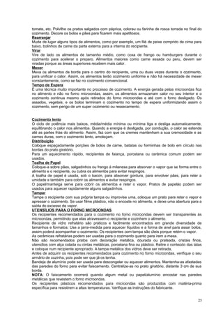 tomate, etc. Polvilhe os pratos salgados com páprica, colorau ou farinha de rosca torrada no final do
cozimento. Decore os bolos e pães para ficarem mais apetitosos.
Rearranjar
Mude de lugar alguns tipos de alimentos, como por exemplo, um filé de peixe comprido de cima para
baixo, bolinhos de carne da parte externa para a interna do recipiente.
Virar
Vire de lado os alimentos de tamanho médio, como coxa de frango ou hamburgers durante o
cozimento para acelerar o preparo. Alimentos maiores como carne assada ou peru, devem ser
viradas porque as áreas superiores recebem mais calor.
Mexer
Mexa os alimentos da borda para o centro do recipiente, uma ou duas vezes durante o cozimento,
para unificar o calor. Assim, os alimentos terão cozimento uniforme e não há necessidade de mexer
constantemente, como se faz no cozimento convencional.
Tempo de Espera
É uma técnica muito importante no processo de cozimento. A energia gerada pelas microondas fica
no alimento e não no forno microondas, assim, os alimentos armazenam calor no seu interior e o
cozimento continua mesmo após retirados do forno microondas e até com o forno desligado. Os
assados, vegetais, e os bolos terminam o cozimento no tempo de espera uniformizando assim o
cozimento, sem perigo de um super cozimento ou ressecamento.
Cozimento lento
O ciclo de potência mais baixos, média/média mínima ou mínima liga e desliga automaticamente,
equilibrando o calor nos alimentos. Quando a energia é desligada, por condução, o calor se estende
até as partes frias do alimento. Assim, faz com que os cremes mantenham a sua cremosidade e as
carnes duras, com o cozimento lento, amoleçam.
Distribuição
Coloque espaçadamente porções de bolos de carne, batatas ou forminhas de bolo em círculo nas
bordas do prato giratório.
Para um aquecimento rápido, recipientes de faiança, porcelana ou cerâmica comum podem ser
usados.
Toalha de Papel
Coloque-a sobre pães, salgadinhos ou frango à milanesa para absorver o vapor que se forma entre o
alimento e o recipiente, ou cubra os alimentos para evitar respingos.
A toalha de papel é usada, sob o bacon, para absorver gordura, para envolver pães, para reter a
umidade e também para cobrir os alimentos e evitar respingos.
O papel/manteiga serve para cobrir os alimentos e reter o vapor. Pratos de papelão podem ser
usados para aquecer rapidamente alguns salgadinhos.
Tampar
Tampe o recipiente com sua própria tampa ou improvise uma, coloque um prato para reter o vapor e
apressar o cozimento. Se usar filme plástico, não o encoste no alimento, e deixe uma abertura para a
saída do excesso de vapor.
UTENSÍLIOS PARA O FORNO MICROONDAS
Os recipientes recomendados para o cozimento no forno microondas devem ser transparentes às
microondas, permitindo que elas atravessem o recipiente e cozinhem o alimento.
Recipiente de vidro refratário são práticos e facilmente encontrados em grande diversidade de
tamanhos e formatos. Use a jarra-medida para aquecer líquidos e a forma de anel para assar bolos,
assim poderá acompanhar o cozimento. Os recipientes com tampa são úteis porque retém o vapor.
As cerâmicas refratárias podem ser usadas para o cozimento quanto para irem a mesa.
Não são recomendados pratos com decoração metálica, dourada ou prateada, cristais finos,
utensílios com alça colada ou cintas metálicas, porcelana fina ou plástico. Retire o conteúdo das latas
e coloque num recipiente apropriado. A tampa metálica dos vidros deve ser retirada,
Antes de adquirir os recipientes recomendados para cozimento no forno microondas, verifique o seu
armário de cozinha, pois pode ser que já os tenha.
Bandeja de alumínio pode ser usada para descongelar ou aquecer alimentos. Mantenha-as afastadas
das paredes do forno para evitar faiscamento. Centralize-as no prato giratório, distante 3 cm de sua
borda.
NOTA: O faiscamento ocorrerá quando algum metal ou papel/alumínio encostar nas paredes
metálicas que revestem o forno microondas.
Os recipientes plásticos recomendados para microondas são produzidos com matéria-prima
específica para resistirem a altas temperaturas. Verifique as instruções do fabricante.
25

 