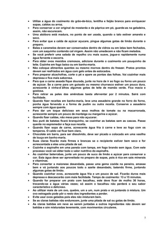 •
•
•
•
•
•
•
•
•
•

•
•
•
•
•
•
•
•
•
•
•
•
•
•
•
•
•

Utilize a água do cozimento do grão-de-bico, lentilha e feijão branco para enriquecer
sopas, caldos ou arroz.
Para conservar a cor original da mostarda e da páprica em pó, guarde-as na geladeira,
assim, não escurecem.
Uma abóbora está madura, no ponto de ser usada, quando o talo estiver amarelo e
seco.
Para evitar que a calda de açúcar açucare, pingue algumas gotas de limão durante o
preparo.
Balas e caramelos devem ser conservados dentro de vidros ou em latas bem fechados,
com um saquinho contendo cal virgem. Assim não umedecem e não ficam melados.
Se você preferir uma salada de repolho cru mais suave, jogue-o rapidamente numa
água fervente e escorra.
Para obter ovos mexidos cremosos, adicione durante o cozimento um pouquinho de
leite. Cozinhe em fogo baixo ou em banho-maria.
Não coloque alimentos quentes ou mesmo mornos dentro do freezer. Pratos prontos
devem ser resfriados em água com gelo antes de estocados.
Para preparar alcachofras, corte o pé e apare as pontas das folhas. Vai cozinhar mais
depressa e fica mais saborosa.
Para que a carne assada fique dourada, junte na hora de ir ao fogo ou forno um pouco
de açúcar. Se a carne para um guisado ou mesmo churrasco estiver um pouco dura,
acrescente à vinha-d´álhos algumas gotas de leite de mamão verde. Fica macia e
gostosa.
Para retirar as peles das amêndoas basta aferventar por 2 minutos. Sairá com
facilidade.
Quando fizer receitas em banho-maria, leve uma assadeira grande no forro do forno,
ponha água fervendo e a forma de pudim ou outra receita. Conserve a assadeira
sempre com água quente.
Para dar um toque delicioso em seus molhos de tomate ou na macarronada,
acrescente sempre um pouco de manteiga ou margarina e açúcar.
Quando fizer caldas, não mexa para não açucarar.
Seu purê de batatas ficará branquinho, se cozinhar as batatas sem as cascas. Passe
quente no espremedor e faça sua receita.
Quando fizer sopa de carne, acrescente água fria à carne e leve ao fogo com os
temperos. O caldo vai ficar bem claro.
Chocolate em barra, para ser dissolvido, deve ser picado e colocado em uma vasilha
de louça em banho-maria.
Suas claras ficarão mais firmes e brancas se o recipiente estiver bem seco e for
acrescentada a elas uma pitada de sal.
Cozinhe o espinafre em uma panela com tampa, em fogo brando sem água. Com este
processo você vai obter todo o valor nutritivo do espinafre.
Ao cozinhar beterrabas, junte um pouco de suco de limão e açúcar para conservar a
cor. Esta água deve ser aproveitada no preparo de sopas, pois é rica em sais minerais
e vitaminas.
Para consertar a maionese desandada, passe uma gema cozida na peneira, amasse
bem e vá juntando aos poucos todo o azeite desandado, batendo firme, juntando
algumas gotas de limão.
Quando cozinhar ovos, acrescente água fria e um pouco de sal. Ficarão duros mais
depressa e descascarão com mais facilidade. Tempo de cozimento: 13 a 15 minutos.
Quando for preparar um prato com bacalhau, este deve ficar de molho 36 horas,
trocando-se a água várias vezes; só assim o bacalhau não perderá o seu sabor
característico e delicioso.
Ao utilizar mais de um ovo, quebre, um a um, num prato e vá juntando à mistura. Um
ovo estragado pode pôr o resto dos ingredientes a perder.
Evite usar ovos gelados pois eles não misturam bem.
Se as claras batidas não endurecem, junte uma pitada de sal ou gotas de limão.
As claras batidas em neve ao serem juntadas a outros ingredientes não devem ser
batidas e sim misturadas levemente, com movimentos circulares.

5

 