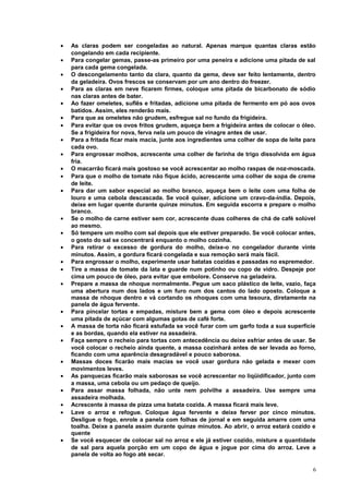 •
•
•
•
•
•
•
•
•
•
•
•

•
•
•
•
•
•

•
•
•
•
•
•
•
•

•

As claras podem ser congeladas ao natural. Apenas marque quantas claras estão
congelando em cada recipiente.
Para congelar gemas, passe-as primeiro por uma peneira e adicione uma pitada de sal
para cada gema congelada.
O descongelamento tanto da clara, quanto da gema, deve ser feito lentamente, dentro
da geladeira. Ovos frescos se conservam por um ano dentro do freezer.
Para as claras em neve ficarem firmes, coloque uma pitada de bicarbonato de sódio
nas claras antes de bater.
Ao fazer omeletes, suflês e fritadas, adicione uma pitada de fermento em pó aos ovos
batidos. Assim, eles renderão mais.
Para que as omeletes não grudem, esfregue sal no fundo da frigideira.
Para evitar que os ovos fritos grudem, aqueça bem a frigideira antes de colocar o óleo.
Se a frigideira for nova, ferva nela um pouco de vinagre antes de usar.
Para a fritada ficar mais macia, junte aos ingredientes uma colher de sopa de leite para
cada ovo.
Para engrossar molhos, acrescente uma colher de farinha de trigo dissolvida em água
fria.
O macarrão ficará mais gostoso se você acrescentar ao molho raspas de noz-moscada.
Para que o molho de tomate não fique ácido, acrescente uma colher de sopa de creme
de leite.
Para dar um sabor especial ao molho branco, aqueça bem o leite com uma folha de
louro e uma cebola descascada. Se você quiser, adicione um cravo-da-índia. Depois,
deixe em lugar quente durante quinze minutos. Em seguida escorra e prepare o molho
branco.
Se o molho de carne estiver sem cor, acrescente duas colheres de chá de café solúvel
ao mesmo.
Só tempere um molho com sal depois que ele estiver preparado. Se você colocar antes,
o gosto do sal se concentrará enquanto o molho cozinha.
Para retirar o excesso de gordura do molho, deixe-o no congelador durante vinte
minutos. Assim, a gordura ficará congelada e sua remoção será mais fácil.
Para engrossar o molho, experimente usar batatas cozidas e passadas no espremedor.
Tire a massa de tomate da lata e guarde num potinho ou copo de vidro. Despeje por
cima um pouco de óleo, para evitar que embolore. Conserve na geladeira.
Prepare a massa de nhoque normalmente. Pegue um saco plástico de leite, vazio, faça
uma abertura num dos lados e um furo num dos cantos do lado oposto. Coloque a
massa de nhoque dentro e vá cortando os nhoques com uma tesoura, diretamente na
panela de água fervente.
Para pincelar tortas e empadas, misture bem a gema com óleo e depois acrescente
uma pitada de açúcar com algumas gotas de café forte.
A massa de torta não ficará estufada se você furar com um garfo toda a sua superfície
e as bordas, quando ela estiver na assadeira.
Faça sempre o recheio para tortas com antecedência ou deixe esfriar antes de usar. Se
você colocar o recheio ainda quente, a massa cozinhará antes de ser levada ao forno,
ficando com uma aparência desagradável e pouco saborosa.
Massas doces ficarão mais macias se você usar gordura não gelada e mexer com
movimentos leves.
As panquecas ficarão mais saborosas se você acrescentar no liqüidificador, junto com
a massa, uma cebola ou um pedaço de queijo.
Para assar massa folhada, não unte nem polvilhe a assadeira. Use sempre uma
assadeira molhada.
Acrescente à massa de pizza uma batata cozida. A massa ficará mais leve.
Lave o arroz e refogue. Coloque água fervente e deixe ferver por cinco minutos.
Desligue o fogo, enrole a panela com folhas de jornal e em seguida amarre com uma
toalha. Deixe a panela assim durante quinze minutos. Ao abrir, o arroz estará cozido e
quente
Se você esquecer de colocar sal no arroz e ele já estiver cozido, misture a quantidade
de sal para aquela porção em um copo de água e jogue por cima do arroz. Leve a
panela de volta ao fogo até secar.
6

 