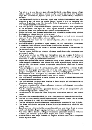 •

•

•
•
•
•
•
•
•
•
•

•
•
•
•
•
•
•
•
•
•
•
•
•
•
•

Para saber se a água do arroz que está cozinhando já secou, basta apagar o fogo,
molhar o dedo e bater no lado de fora da panela, como se faz com o ferro de passar
roupa. Se a panela estalar, significa que a água já secou, se não estalar, o arroz ainda
tem água.
Para preparar uma porção de arroz para vários dias, refogue-o com bastante óleo, alho
amassado e sal, até soltar da panela. Depois, guarde o arroz na geladeira num
recipiente de plástico ou de vidro tampado. Retire da geladeira só a quantidade que
você vai usar e cozinhe normalmente.
Se o arroz queimar, coloque imediatamente a panela ainda quente e com vapor dentro
de um recipiente com água fria. Após alguns minutos o cheiro de queimado
desaparece. Tire o arroz da panela sem raspar o fundo que queimou.
O feijão cozinhará mais depressa se você der uma primeira fervura por cinco minutos,
depois escorrer e deixar cozinhar em nova água.
Se o feijão ficou muito salgado, adicione algumas folhas de couve. A couve absorverá
o excesso de sal e dará um ótimo sabor ao feijão.
O feijão ficará mais macio se você colocar algumas gotas de azeite enquanto ele
estiver cozinhando.
Para tirar o cheiro de queimado do feijão, umedeça um pano e coloque na panela como
se fosse uma tampa. Quando o feijão ferver, o cheiro ficará retido no pano.
Coloque o feijão de molho, de véspera, e adicione uma colherinha de fermento em pó.
Ele ficará mais macio.
Para que a casca do feijão não entupir a válvula da panela de pressão, coloque na água
um pouco de azeite.
Para preparar um tutu de feijão bem homogêneo, sem os caroços de farinha de
mandioca, faça à parte, uma pasta não muito líquida de farinha com água. Depois, vá
misturando ao feijão, já passado no liqüidificador.
Prepare seus pratos mais rápidos. Descasque 250 g de alho, ponha no liqüidificador,
cubra com óleo, passando o nível do alho dois dedos. Bata por cinco minutos, passe
para um vidro com tampa e guarde na geladeira. Use colher de plástico ou de pau na
hora de usá-lo.
Para pegar pequenos cacos de vidro quebrado, utilize uma bola feita com miolo de pão.
Quando não tiver papel alumínio para cobrir os pratos para assar, substitua por
qualquer outro papel fino. Mas antes, embeba em óleo, para não pegar fogo.
Ao terminar de usar a esponja de aço, tire todo o sabão e deixe num recipiente com
água. Troque a água sempre que usar. Assim, ela não enferruja.
Para afiar lâminas do moedor de carne, coloque um pedaço de lixa em seu interior e
gire a manivela algumas vezes.
Para afiar tesouras, corte com elas uma lixa de água. O atrito das lâminas com a lixa
vai deixar a tesoura afiadíssima.
Para fechar potes de geleia, coloque na boca do pote uma rodela de papel impermeável
e parafina derretida por cima.
Para descongelar rapidamente a geladeira, desligue, coloque em sua prateleira uma
vasilha com água quente e feche a porta.
Tire as manchas dos copos de cristal esfregando no local das manchas uma fatia de
cebola.
Uma pasta bem grossa de clara de ovo e cal é uma ótima cola para cristais quebrados.
Para que os copos de vidro comum fiquem limpos e brilhantes, lave-os com pó de café
usado e enxágüe. E os copos de cristal lave com álcool.
Para tirar o cheiro de remédio dos copos, esprema dentro um pouco de suco de limão.
Para deixar mais limpos os panos de prato, lave-os em água morna misturada com
vinagre e sal.
Quando um ralo estiver entupido com gordura, coloque uma xícara de sal e uma de
bicarbonato de sódio. Depois jogue por cima uma chaleira de água fervendo.
Para limpar a tábua de carne, esfregue uma esponja grossa com amoníaco misturado
com limão, até remover a gordura fixada. Depois, lave a tábua com água.
As velas durarão mais tempo acesas e não pingarão muito se colocá-las no congelador
durante algumas horas.

7

 