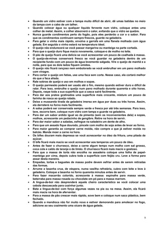 •
•
•
•
•
•
•
•
•
•
•
•
•
•
•
•
•
•
•
•
•
•
•
•
•
•
•
•
•
•

Quando um vidro estiver com a tampa muito difícil de abrir, dê umas batidas no meio
da tampa com o cabo de um talher.
Quando colocar água ou qualquer líquido fervente num vidro, coloque antes uma
colher de metal. Assim, a colher absorverá o calor, evitando que o vidro se quebre.
Nunca guarde condimentos perto do fogão, pois eles perderão a cor e o sabor. Para
que os condimentos continuem sempre frescos, guarde na geladeira.
Para gelar o vinha mais rápido, envolva a garrafa em uma flanela molhada com água
gelada. Em seguida o vinho estará na temperatura ideal.
O queijo não endurecerá se você passar margarina ou manteiga na parte cortada.
Para que o queijo duro fique macio novamente, coloque-o de molho no leite.
O pão de queijo ficará uma delícia se você acrescentar um pouco de coalhada à massa.
O queijo-de-minas conservará fresco se você guardar na geladeira dentro de um
recipiente fundo com um pouco de água levemente salgada. Vire o queijo de manhã e a
noite, para que os dois lados fiquem úmidos.
O queijo não ficará rançoso nem embolorado se você embrulhar em um pano molhado
com vinagre.
Para cortar o queijo em fatias, use uma faca sem corte. Nesse caso, ela cortará melhor
do que a faca aliada.
Rale sobras de queijo e uso em molhos e sopas.
O queijo parmesão poderá ser usado até o fim, mesmo quando estiver duro e difícil de
ralar. Para isso, embrulhe o queijo num pano molhado durante quarenta e oito horas.
Depois, raspe toda a sua superfície que a casca sairá facilmente.
Para dar aos pratos gratinados uma superfície mais crocante, misture um pouco de
farinha de rosca ao queijo ralado.
Deixe a mussarela tirada da geladeira imersa em água por duas ou três horas. Assim,
ela derreterá no forno mais facilmente.
A salsa poderá ser conservada sempre verde e fresca por até três semanas. Para isso,
lave, escorra bem, coloque num vidro com tampa e guarde na geladeira.
Para dar um sabor ardido igual ao da pimenta (sem os inconvenientes dela) a sopas,
molhos, acrescente um pedacinho de gengibre. Retire na hora de servir.
Para dar maior sabor a saladas, esfregue na saladeira um dente de alho.
Para que um assado fique dourado, pincele com molho de soja antes de levar ao forno.
Para maior garantia ao comprar carne moída, não compre a que já estiver moída no
balcão. Mande moer a carne na hora.
Os bifes douram mais depressa se você acrescentar no óleo da fritura, uma pitada de
açúcar.
O bife ficará mais macio se você acrescentar aos temperos um pouco de óleo.
Antes de fazer o churrasco, deixe a carne algum tempo num molho com sal grosso,
coca cola e caldo de laranja e de limão. O churrasco ficará mais macio e gostoso.
Para que a massa de torta não encolha na assadeira coloque uma folha de papelmanteiga por cima, depois cubra toda a superfície com feijão cru. Leve a forma para
assar desta maneira.
Empadas, tortas e baguetes de massa podre devem esfriar antes de serem retiradas
das formas.
Arrume a lasanha crua, de véspera, numa vasilha refratária, cubra com leite e leve à
geladeira. Coloque a lasanha no forno quarenta minutos antes de servir.
Para fazer macarrão colorido, acrescente à massa: espinafre para massa verde,
beterraba para massa rosada ou chocolate em pó para a massa marrom.
A língua-de-boi não desprenderá aquele cheiro característico se você colocar uma
cebola descascada para cozinhar junto.
Bata a língua-de-boi com força algumas vezes na pia ou na mesa. Assim, ela ficará
mais macia na hora de aferventar.
Para a massa de pão crescer mais rápido, sove bem e coloque num saco plástico, bem
fechado.
Quando a mandioca não for muito nova e estiver demorando para amolecer no fogo,
adicione ao seu cozimento uma xícara de água gelada.

8

 