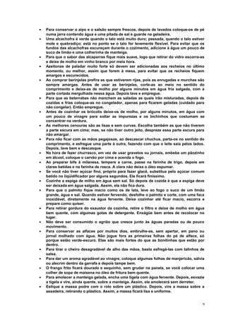 •
•

•
•
•

•
•
•
•
•
•
•
•
•

•
•
•

•
•
•
•
•

Para conservar o aipo e o salsão sempre frescos, depois de lavados coloque-os de pé
numa jarra contendo água e uma pitada de sal e guarde na geladeira.
Uma alcachofra é verde quando o talo está muito duro; passada, quando o talo estiver
mole e quebradiço; está no ponto se o talo for levemente flexível. Para evitar que os
fundos das alcachofras escureçam durante o cozimento, adicione à água um pouco de
suco de limão e uma colherinha de manteiga.
Para que o sabor das alcaparras fique mais suave, logo que retirar do vidro escorra-as
e deixe de molho em vinho branco por meia hora.
Azeitonas de paladar muito forte só devem ser adicionadas aos recheios no último
momento, ou melhor, assim que forem à mesa, para evitar que os recheios fiquem
amargos e escurecidos.
Ao comprar berinjelas prefira as que estiverem rijas, pois as enrugadas e murchas são
sempre amargas. Antes de usar as berinjelas, corte-as ao meio no sentido do
comprimento e deixe-as de molho por alguns minutos em água fria salgada, com a
parte cortada mergulhada nessa água. Depois lave e empregue.
Para que as beterrabas não manchem as saladas as quais irão misturadas, depois de
cozidas e frias coloque-as no congelador, apenas para ficarem geladas (cuidado para
não congelar). Então empregue.
Antes de cozinhar os brócolis deixe-os de molho, por alguns minutos, em água com
um pouco de vinagre para soltar as impurezas e os bichinhos que costumam se
concentrar na verdura.
As melhores cenouras são as lisas e sem curvas. Escolha também as que não tiverem
a parte escura em cima; mas, se não tiver outro jeito, despreze essa parte escura para
não amargar.
Para não ficar com as mãos pegajosas, ao descascar chuchus, parta-os no sentido do
comprimento, e esfregue uma parte à outra, fazendo com que o leite saia pelos lados.
Depois, lave bem e descasque.
Na hora de fazer churrasco, em vez de usar gravetos ou jornais, embeba um pãozinho
em álcool, coloque o carvão por cima e acenda o fogo.
Ao preparar bife à milanesa, tempere a carne, passe na farinha de trigo, depois em
claras batidas e na farinha de rosca. A clara não deixa o óleo espumar.
Se você não tiver açúcar fino, próprio para fazer glacê, substitua pelo açúcar comum
batido no liqüidificador por alguns segundos. Ele ficará finíssimo.
Cozinhe a espiga de milho em água sem sal. Só depois de cozida é que a espiga deve
ser deixada em água salgada. Assim, ela não fica dura.
Para que o palmito fique macio como os de lata, leve ao fogo o suco de um limão
grande, água e sal. Quando estiver fervendo, desfolhe o palmito e corte, com uma faca
inoxidável, diretamente na água fervente. Deixe cozinhar até ficar macio, escorra e
prepare como quiser.
Para retirar gordura do exaustor da cozinha, retire o filtro e deixe de molho em água
bem quente, com algumas gotas de detergente. Enxágüe bem antes de recolocar no
lugar.
Não deve ser consumido o agrião que cresce junto às águas paradas ou de pouco
movimento.
Para conservar as alfaces por muitos dias, embrulhe-as, sem apertar, em pano ou
jornal molhado com água. Não jogue fora as primeiras folhas do pé de alface, só
porque estão verde-escuro. Elas são mais fortes do que as bonitinhas que estão por
dentro.
Para tirar o cheiro desagradável de alho das mãos, basta esfregá-las com talinhos de
salsa.
Para dar um aroma agradável ao vinagre, coloque algumas folhas de manjericão, sálvia
ou alecrim dentro da garrafa e depois tampe bem.
O frango frito ficará dourado e sequinho, sem grudar na panela, se você colocar uma
colher de sopa de maisena no óleo de fritura bem quente.
Para amolecer a manteiga gelada, encha uma tigela com água fervente. Depois, esvazie
a tigela e vire, ainda quente, sobre a manteiga. Assim, ela amolecerá sem derreter.
Estique a massa podre com o rolo sobre um plástico. Depois, vire a massa sobre a
assadeira, retirando o plástico. Assim, a massa ficará lisa e uniforme.
9

 