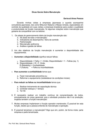 Dicas Gerais Sobre Manutenção


                                                                   Gerisval Alves Pessoa

          Durante minhas visitas a empresas japonesas e quando acompanhei
   consultores japoneses, tais como Mitsunori Nakano e Masao Umeda, especialistas em
   controle da qualidade em suas visitas a empresas brasileiras para avaliar a qualidade
   e produtividade da função manutenção, fiz algumas notações sobre manutenção que
   gostaria de compartilhar com os leitores:

   1. Os pilares do gerenciamento diário da função manutenção são:
        a. 5S (base de toda a manutenção)
        b. Indicadores de desempenho / itens de controle
        c. Padronização
        d. Manutenção autônoma
        e. Análise e gestão de falhas

   2. Um dos objetivos da função manutenção é aumentar a disponibilidade dos
      equipamentos.

   3.   Aumentar a disponibilidade significa reduzir falhas:

           a. Disponibilidade + Falha = 1. Então, Disponibilidade = 1 – Falhas (eq. 1)
           b. Disponibilidade = R + F. Onde,
              R (Reliability) = Confiabilidade
              F (Failure)     = Falha ou inconfiabilidade

   4.   Para aumentar a confiabilidade temos que:

           a. Fazer manutenção preventiva ou
           b. Reformar o equipamento (restabelecer às condições iniciais)

   5.   Para reduzir as falhas ou inconfiabilidade temos que:

           a. Realizar treinamento de capacitação técnica
           b. Controlar estoque ( < tempo)
           c. Ter 5S

   6. É necessário realizar um trabalho contínuo de conscientização de todos,
      principalmente do corpo gerencial, pois a atividade produtiva não é só produção,
      engloba também a função manutenção!

   7. Muitas empresas implantaram a função operador mantenedor. É possível ter esta
      função, desde que a pessoa entenda de manutenção e operação.

   8. É possível terceirizar a manutenção? Digo que sim, porém, de forma mista: parte
      empresa e parte terceirizada.




Por: Prof. Msc. Gerisval Alves Pessoa         1
 