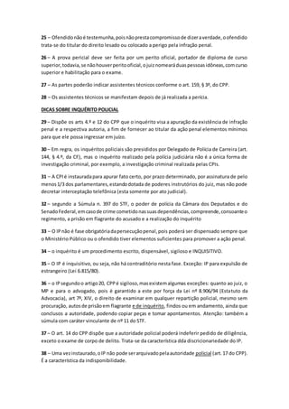 25 – Ofendidonãoé testemunha,poisnãoprestacompromissode dizeraverdade,oofendido
trata-se do titular do direito lesado ou colocado a perigo pela infração penal.
26 – A prova pericial deve ser feita por um perito oficial, portador de diploma de curso
superior,todavia,se nãohouverperitooficial,ojuiznomearáduaspessoasidôneas,comcurso
superior e habilitação para o exame.
27 – As partes poderão indicar assistentes técnicos conforme o art. 159, § 3º, do CPP.
28 – Os assistentes técnicos se manifestam depois de já realizada a perícia.
DICAS SOBRE INQUÉRITO POLICIAL
29 – Dispõe os arts 4.º e 12 do CPP que o inquérito visa a apuração da existência de infração
penal e a respectiva autoria, a fim de fornecer ao titular da ação penal elementos mínimos
para que ele possa ingressar em juízo.
30 – Em regra, os inquéritos policiais são presididos por Delegado de Polícia de Carreira (art.
144, § 4.º, da CF), mas o inquérito realizado pela polícia judiciária não é a única forma de
investigação criminal, por exemplo, a investigação criminal realizada pelas CPIs.
31 – A CPIé instauradapara apurar fato certo, por prazo determinado, por assinatura de pelo
menos1/3 dos parlamentares,estandodotada de poderes instrutórios do juiz, mas não pode
decretar interceptação telefônica (esta somente por ato judicial).
32 – segundo a Súmula n. 397 do STF, o poder de polícia da Câmara dos Deputados e do
SenadoFederal,emcasode crime cometidonassuasdependências,compreende,consoanteo
regimento, a prisão em flagrante do acusado e a realização do inquérito
33 – O IPnão é fase obrigatóriadapersecuçãopenal,pois poderá ser dispensado sempre que
o Ministério Público ou o ofendido tiver elementos suficientes para promover a ação penal.
34 – o inquérito é um procedimento escrito, dispensável, sigiloso e INQUISITIVO.
35 – O IP é inquisitivo, ou seja, não há contraditório nesta fase. Exceção: IP para expulsão de
estrangeiro (Lei 6.815/80).
36 – o IPsegundoo artigo20, CPPé sigiloso,masexistemalgumas exceções: quanto ao juiz, o
MP e para o advogado, pois é garantido a este por força da Lei nº 8.906/94 (Estatuto da
Advocacia), art 7º, XIV, o direito de examinar em qualquer repartição policial, mesmo sem
procuração, autosde prisãoem flagrante e de inquérito, findos ou em andamento, ainda que
conclusos a autoridade, podendo copiar peças e tomar apontamentos. Atenção: também a
súmula com caráter vinculante de nº 11 do STF.
37 – O art. 14 do CPP dispõe que a autoridade policial poderá indeferir pedido de diligência,
exceto o exame de corpo de delito. Trata-se da característica dda discricionariedade do IP.
38 – Uma vezinstaurado,oIP não pode serarquivadopelaautoridade policial (art.17 do CPP).
É a característica da indisponibilidade.
 