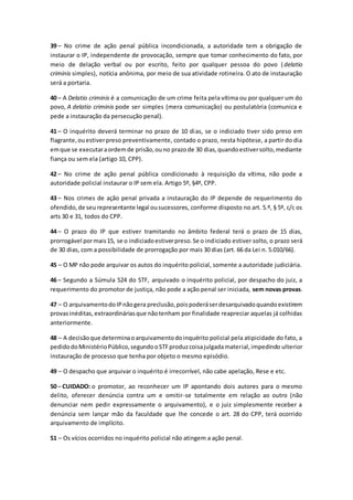 39 – No crime de ação penal pública incondicionada, a autoridade tem a obrigação de
instaurar o IP, independente de provocação, sempre que tomar conhecimento do fato, por
meio de delação verbal ou por escrito, feito por qualquer pessoa do povo (delatio
criminis simples), notícia anônima, por meio de sua atividade rotineira. O ato de instauração
será a portaria.
40 – A Delatio criminis é a comunicação de um crime feita pela vítima ou por qualquer um do
povo, A delatio criminis pode ser simples (mera comunicação) ou postulatória (comunica e
pede a instauração da persecução penal).
41 – O inquérito deverá terminar no prazo de 10 dias, se o indiciado tiver sido preso em
flagrante,ouestiverpreso preventivamente, contado o prazo, nesta hipótese, a partir do dia
emque se executaraordemde prisão,ouno prazode 30 dias,quandoestiversolto,mediante
fiança ou sem ela (artigo 10, CPP).
42 – No crime de ação penal pública condicionado à requisição da vítima, não pode a
autoridade policial instaurar o IP sem ela. Artigo 5º, §4º, CPP.
43 – Nos crimes de ação penal privada a instauração do IP depende de requerimento do
ofendido,de seu representante legal ousucessores, conforme disposto no art. 5.º, § 5º, c/c os
arts 30 e 31, todos do CPP.
44 – O prazo do IP que estiver tramitando no âmbito federal terá o prazo de 15 dias,
prorrogável pormais15, se o indiciadoestiverpreso.Se o indiciado estiver solto, o prazo será
de 30 dias, com a possibilidade de prorrogação por mais 30 dias (art. 66 da Lei n. 5.010/66).
45 – O MP não pode arquivar os autos do inquérito policial, somente a autoridade judiciária.
46 – Segundo a Súmula 524 do STF, arquivado o inquérito policial, por despacho do juiz, a
requerimento do promotor de justiça, não pode a ação penal ser iniciada, sem novas provas.
47 – O arquivamentodoIPnãogera preclusão,poispoderáserdesarquivadoquandoexistirem
provasinéditas, extraordináriasque nãotenham por finalidade reapreciar aquelas já colhidas
anteriormente.
48 – A decisãoque determinaoarquivamentodoinquérito policial pela atipicidade do fato, a
pedidodoMinistérioPúblico,segundooSTFproduzcoisajulgadamaterial,impedindo ulterior
instauração de processo que tenha por objeto o mesmo episódio.
49 – O despacho que arquivar o inquérito é irrecorrível, não cabe apelação, Rese e etc.
50 – CUIDADO: o promotor, ao reconhecer um IP apontando dois autores para o mesmo
delito, oferecer denúncia contra um e omitir-se totalmente em relação ao outro (não
denunciar nem pedir expressamente o arquivamento), e o juiz simplesmente receber a
denúncia sem lançar mão da faculdade que lhe concede o art. 28 do CPP, terá ocorrido
arquivamento de implícito.
51 – Os vícios ocorridos no inquérito policial não atingem a ação penal.
 