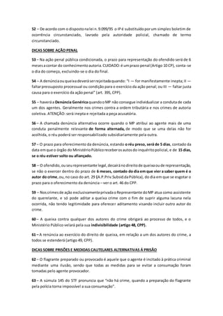 52 – De acordo com o dispostonalei n.9.099/95 o IPé substituídoporum simples boletim de
ocorrência circunstanciado, lavrado pela autoridade policial, chamado de termo
circunstanciado.
DICAS SOBRE AÇÃO PENAL
53 – Na ação penal pública condicionada, o prazo para representação do ofendido será de 6
mesesacontar do conhecimentoautoria.CUIDADO:é umprazo penal (Artigo 10 CP), conta-se
o dia do começo, excluindo-se o dia do final.
54 – A denúnciaouqueixadeveráserrejeitadaquando: “I — for manifestamente inepta; II —
faltarpressuposto processual ou condição para o exercício da ação penal; ou III — faltar justa
causa para o exercício da ação penal” (art. 395, CPP).
55 – haveráa Denúncia GenéricaquandooMP não consegue individualizar a conduta de cada
um dos agentes. Geralmente nos crimes contra a ordem tributária e nos crimes de autoria
coletiva. ATENÇÃO: será inepta e rejeitada a peça acusatória.
56 – A chamada denúncia alternativa ocorre quando o MP atribui ao agente mais de uma
conduta penalmente relevante de forma alternada, de modo que se uma delas não for
acolhida, o réu poderá ser responsabilizado subsidiariamente pela outra.
57 – O prazo para oferecimento da denúncia, estando o réu preso, será de 5 dias, contado da
data emque o órgão do MinistérioPúblicoreceberosautosdo inquéritopolicial, e de 15 dias,
se o réu estiver solto ou afiançado.
58 – O ofendido,ouseurepresentante legal,decairánodireitode queixaoude representação,
se não o exercer dentro do prazo de 6 meses, contado do dia em que vier a saber quem é o
autor do crime,ou,no caso do art. 29 (A.P.Priv.Subsid.daPública), do dia em que se esgotar o
prazo para o oferecimento da denúncia – ver o art. 46 do CPP.
59 – Noscrimesde ação exclusivamenteprivadaoRepresentante doMP atua como assistente
do querelante, e só pode aditar a queixa crime com o fim de suprir alguma lacuna nela
ocorrida, não tendo legitimidade para oferecer aditamento visando incluir outro autor do
crime.
60 – A queixa contra qualquer dos autores do crime obrigará ao processo de todos, e o
Ministério Público velará pela sua indivisibilidade (artigo 48, CPP).
61 – A renúncia ao exercício do direito de queixa, em relação a um dos autores do crime, a
todos se estenderá (artigo 49, CPP).
DICAS SOBRE PRISÕES E MEDIDAS CAUTELARES ALTERNATIVAS Á PRISÃO
62 – O flagrante preparado ou provocado é aquele que o agente é incitado à prática criminal
mediante uma ilusão, sendo que todas as medidas para se evitar a consumação foram
tomadas pelo agente provocador.
63 – A súmula 145 do STF pronuncia que “não há crime, quando a preparação do flagrante
pela polícia torna impossível a sua consumação”.
 