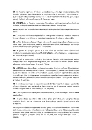 64 – Noflagrante esperadoaatividade é apenasde alerta,seminstigaromecanismocausal da
infração, e que procura colher a pessoa ao executar a infração frustrando a sua consumação,
querporque recebeuinformaçõesarespeitodoprovável cometimentodocrime, quer porque
exercia vigilância sobre o delinquente. O flagrante é legal.
65 – ATENÇÃO: diz-se flagrante maquinado, fabricado ou urdido, por exemplo, policiais ou
terceiros criam provas de um crime inexistente para prender em flagrante.
66 – O flagrante em crime permanente pode ocorrer enquanto não cessar a permanência do
delito.
67 – A ação penal privadanãoimpede aprisãoem flagrante, desde que o ofendido autorize a
lavratura do auto ou a ratifique no prazo da entrega da nota de culpa, ou seja, em 24h.
68 – A falta de testemunhas da infração não impedirá o auto de prisão em flagrante; mas,
nesse caso, com o condutor, deverão assiná-lo pelo menos duas pessoas que hajam
testemunhado a apresentação do preso à autoridade.
69 – A prisão de qualquer pessoa e o local onde se encontre serão comunicados
imediatamente aojuizcompetente, aoMinistérioPúblicoe à famíliado preso ou à pessoa por
ele indicada (artigo 306, CPP).
70 – Em até 24 horas após a realização da prisão em flagrante será encaminhado ao juiz
competente o auto de prisão em flagrante e, caso o autuado não informe o nome de seu
advogado, cópia integral para a Defensoria Pública.
71 – ATENÇÃO: caberáa prisãopreventiva,paraapuração doscrimesdolosos:(1) punidoscom
penaprivativade liberdademáximasuperiora 4 (quatro) anos;(2) se tiversidocondenado por
outro crime doloso, em sentença transitada em julgado, ressalvado o período depurados da
reincidência;e (3) se o crime envolverviolênciadoméstica e familiar contra a mulher, criança,
adolescente,idoso, enfermooupessoacomdeficiência,paragarantir a execução das medidas
protetivas de urgência.
72 – É admitidaa decretaçãoda preventivase existedúvidasobre aidentidade e o agente não
oferece elementos para esclarecê-la, bem como se for descumprida medida cautelar
substitutiva, presentes as condições legais (art. 312, CPP).
73 – A prisãopreventivanãotemprazoestabelecidoemlei,sendomovida pela cláusula rebus
sic stantibus.
74 – A apresentação espontânea não obsta a prisão preventiva, uma vez presentes os
requisitos legais, que se represente pela decretação da medida, ou até mesmo pela
temporária.
75 – Se pelaanálise dosautospercebe-seque oagente atuousobo mantode uma excludente
de ilicitude,aprisãopreventivanãoserádecretada,podendoserconcedidapelojuizliberdade
provisória, sem fiança, mediante termo de comparecimento a todos os atos do processo sob
pena de revogação (parágrafo único, do art. 310, CPP, com redação dada pela Lei nº 12.
403/11).
 