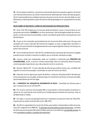 76 – O juiz poderá substituir a preventiva pela prisão domiciliar quando o agente; (1) contar
com maisde oitenta anos; (2) estiver extremamente debilitado por motivo de doença grave;
(3) for imprescindível aos cuidados especiais de pessoa menor de seis anos de idade ou com
deficiência;e (4) forgestante a partirdo sétimomêsde gestaçãoouse sua gravidezfor de alto
risco.
DICAS SOBRE OS RECURSOS E AÇÕES DE IMPUGNAÇÃO NO PROCESSO PENAL
77 – O art. 574, CPP,dispõe que “osrecursosserãovoluntários”,assim, o recurso deve ser um
ato processual volitivo. CUIDADO:é um ônus processual: não há obrigatoriedade de recorrer,
porém,se não exercida essa faculdade, a parte sucumbente pode sofrer consequências a ela
desfavoráveis.
78 – O que se tem chamado equivocadamente de recurso de ofício nada mais é do que uma
condição sem a qual a decisão não transita em julgado, ou seja, o magistrado, ao proferir a
decisão,temque submetê-laobrigatoriamenteaumareapreciaçãodo tribunal,mesmoque as
partes não recorram.
79 – O enunciadodasúmulan.423 doSTF, estabelece que asentençanão transita em julgado
quando houver omitido o reexame ex officio, que se entende interposto ex lege.
80 – recurso, ainda que inadequado, pode ser recebido e conhecido pelo PRINCÍPIO DA
FUNGIBILIDADE, assim, o recurso, mesmo equivocado, deve ser oferecido dentro do prazo
correto (posição majoritária) e que não esteja de má-fé o recorrente.
81 – Súmula: 160 do STF: “é nula a decisão do tribunal que acolhe contra o réu, nulidade não
argüida no recurso da acusação, ressalvados os casos de recurso de ofício”.
82 – Havendo recurso apenas por parte da defesa, o tribunal não pode proferir decisão que
torne maisgravosa sua situação,aindaque hajaerro evidentenasentença,comoporexemplo,
pena fixada abaixo do mínimo legal.
83 – O PRINCÍPIO DA VEDAÇÃO DA REFORMATIO IN PEJUS – “proibição da reforma para a
pior” está previsto no art. 617 do CPP.
84 – Em recurso exclusivo da acusação (MP ou querelante) o tribunal poderá reconhecer e
aplicar ao réu reprimenda mais benéfica em relação àquela constante da sentença. Trata-se
da Reformatio in mellius.
85 – Em regra, o recurso de apelação deverá ser interposto no prazo de 5 dias (art. 593, CPP).
O prazo para as razões será de 8 dias a (art. 600, CPP).
86 – NoJECrim a apelaçãotemo prazo de 10 dias,para ambos:interposiçãoe razõesrecursais.
Veja:§1º, artigo 81 da Lei 9099-95, “A apelaçãoseráinterpostanoprazo de dez dias, contados
da ciênciada sentençapeloMinistérioPúblico,peloréue seudefensor,porpetição escrita, da
qual constarão as razões e o pedido do recorrente”
 