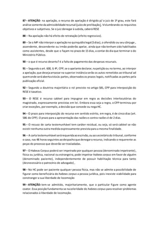 87 – ATENÇÃO: na apelação, o recurso de apelação é dirigido p/ o juiz de 1º grau, este fará
análise somente daadmissibilidaderecursal (juízode prelibação). Vislumbrando os requisitos
objetivos e subjetivos. Se o juiz denegar à subida, caberá RESE
88 – Na apelação não há efeito de retratação (efeito regressivo).
89 – Se o MP nãointerpora apelaçãono quinquídiolegal(5dias), o ofendido ou seu cônjuge ,
ascendente, descendente ou irmão poderão apelar, ainda que não tenham sido habilitados
como assistentes, desde que o façam no prazo de 15 dias, a contar do dia que terminar o do
Ministério Público.
90 – o que é recurso deserto? é a falta de pagamento das despesas recursais.
91 – Segundooart. 600, § 4º, CPP,se o apelante declarar,napetiçãoou no termo, ao interpor
a apelação,que desejaarrazoar na superior instância serão os autos remetidos ao tribunal ad
quemonde seráabertavistaàs partes,observadosos prazos legais, notificadas as partes pela
publicação oficial.
92 – Segundo a doutrina majoritária o rol previsto no artigo 581, CPP para interposição do
RESE é taxativo.
93 – O RESE é recurso cabível para impugnar em regra as decisões interlocutórias do
magistrado, expressamente previstas em lei. Embora essa seja a regra, o CPP terminou por
criar exceções, por exemplo, a decisão que concede ou nega HC.
94 – O prazo para interposição do recurso em sentido estrito, em regra, é de cinco dias (art.
586 do CPP). O prazo para a apresentação das razões e contra-razões é de 2 dias.
95 – O recuso de carta testemunhável tem caráter residual, ou seja, só será cabível se não
existir nenhuma outra medida expressamente prevista para a mesma finalidade.
96 – A carta testemunhável serárequeridaaoescrivão,ouaosecretáriodo tribunal, conforme
o caso, nas 48 horasseguintesaodespachoque denegarorecurso, indicando o requerente as
peças do processo que deverão ser trasladadas.
97 – O Habeas Corpus poderá ser impetrado por qualquer pessoa (denominado impetrante),
física ou jurídica, nacional ou estrangeira, pode impetrar habeas corpus em favor de alguém
(denominado paciente), independentemente de possuir habilitação técnica para tanto
(desnecessário o patrocínio de advogado) ,
98 – No HC pode ser paciente qualquer pessoa física, mas não se admite a possibilidade de
figurar como beneficiária do habeas corpus a pessoa jurídica, pois inexiste viabilidade para
constranger a sua liberdade de locomoção
99 – ATENÇÃO: tem-se admitido, majoritariamente, que o particular figure como agente
coator. Essa posiçãofundamenta-se naceleridade do habeas corpus para resolver problemas
relacionados à liberdade de locomoção.
 