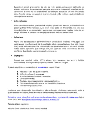 Suspeite	
   de	
   emails	
   provenientes	
   de	
   sites	
   de	
   redes	
   sociais,	
   pois	
   podem	
   facilmente	
   ser	
  
ataques	
  maliciosos.	
  A	
  maneira	
  mais	
  segura	
  de	
  responder	
  a	
  esses	
  emails	
  e	
  verificar	
  se	
  são	
  
verdadeiros	
  é	
  entrar	
  no	
  site	
  diretamente,	
  por	
  exemplo,	
  através	
  de	
  um	
  link	
  armazenado	
  
como	
  favorito	
  no	
  seu	
  navegador	
  de	
  internet.	
  Poderá	
  então	
  verificar	
  a	
  autenticidade	
  das	
  
mensagens	
  que	
  recebeu.	
  
• Links	
  maliciosos	
  
Tome	
  cautela	
  com	
  todo	
  e	
  qualquer	
  link	
  suspeito	
  que	
  receber.	
  Pessoas	
  mal	
  intencionadas	
  
podem	
   publicar	
   links	
   maliciosos	
   e,	
   se	
   clicar	
   neles,	
   pode	
   ser	
   direcionado	
   para	
   sites	
   que	
  
tentarão	
  infetar	
  o	
  seu	
  computador.	
  Mesmo	
  que	
  a	
  mensagem	
  que	
  recebeu	
  venha	
  de	
  um	
  
amigo,	
  desconfie.	
  A	
  conta	
  do	
  seu	
  amigo	
  pode	
  ter	
  sido	
  infetada	
  sem	
  ele	
  saber.	
  
• Aplicativos	
  	
  
Alguns	
  sites	
  de	
  redes	
  sociais	
  permitem	
  instalar	
  aplicativos	
  de	
  terceiros,	
  como	
  jogos.	
  Mas	
  
existe	
  pouco	
  e	
  nenhum	
  controlo	
  de	
  qualidade	
  sobre	
  esses	
  aplicativos.	
  Caso	
  click	
  nesses	
  
links,	
  o	
  site	
  pode	
  capturar	
  toda	
  a	
  informação	
  que	
  se	
  relacione	
  com	
  o	
  seu	
  perfil	
  privado.	
  
Instale	
  apenas	
  aplicativos	
  que	
  conheça	
  bem,	
  que	
  sejam	
  de	
  fonte	
  conhecida	
  ou	
  de	
  sites	
  
confiáveis.	
  Quando	
  não	
  precisar	
  mais	
  deles,	
  remova-­‐os.	
  
• Criptografia	
  
Sempre	
   que	
   possível,	
   utilize	
   HTTPS.	
   Alguns	
   sites	
   requerem	
   que	
   você	
   o	
   habilite	
  
manualmente,	
  outros	
  já	
  o	
  têm	
  por	
  padrão,	
  como	
  o	
  Twiter	
  e	
  o	
  Google+.	
  
A	
  seguir	
  resumimos	
  as	
  nossas	
  dicas	
  de	
  segurança	
  no	
  espaço	
  virtual:	
  
1. Não	
  acesse	
  sites	
  dos	
  quais	
  desconfie.	
  
2. Utilize	
  tecnologia	
  de	
  segurança.	
  
3. Aceite	
  somente	
  contatos	
  de	
  conhecidos.	
  
4. Utilize	
  senha	
  fortes.	
  
5. Atualize	
  o	
  sistema	
  operacional	
  e	
  os	
  seus	
  aplicativos.	
  
6. Evite	
  inserir	
  informação	
  pessoal	
  em	
  formulários	
  duvidosos.	
  
7. Evite	
  abrir	
  arquivos	
  suspeitos.	
  	
  
Lembre-­‐se	
   que	
   a	
   informação	
   dos	
   utilizadores	
   são	
   o	
   alvo	
   dos	
   criminosos,	
   pois	
   quanto	
   maior	
   a	
  
quantidade	
  de	
  utilizadores,	
  mais	
  atraente	
  se	
  torna	
  um	
  site	
  para	
  um	
  criminoso	
  informático.	
  
Consulte	
  a	
  nossa	
  loja	
  online	
  onde	
  encontrará	
  muitos	
  produtos	
  e	
  artigos	
  sobre	
  segurança.	
  Leia	
  o	
  
nosso	
  outro	
  post	
  “Proteja-­‐se	
  com	
  mais	
  segurança	
  nas	
  redes	
  sociais”	
  
Palavras-­‐chave:	
  segurança	
  
Palavras-­‐chave	
  secundárias:	
  redes	
  sociais,	
  internet	
  
	
  
	
  
	
  
	
  
	
  
 