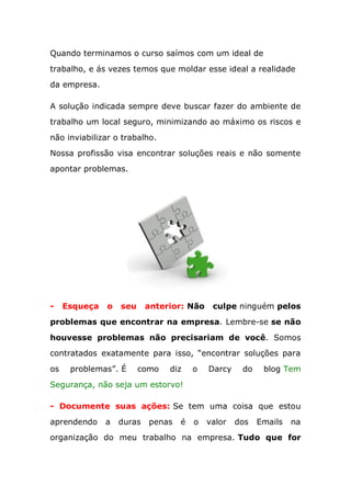 Quando terminamos o curso saímos com um ideal de
trabalho, e ás vezes temos que moldar esse ideal a realidade
da empresa.
A solução indicada sempre deve buscar fazer do ambiente de
trabalho um local seguro, minimizando ao máximo os riscos e
não inviabilizar o trabalho.
Nossa profissão visa encontrar soluções reais e não somente
apontar problemas.
- Esqueça o seu anterior: Não culpe ninguém pelos
problemas que encontrar na empresa. Lembre-se se não
houvesse problemas não precisariam de você. Somos
contratados exatamente para isso, “encontrar soluções para
os problemas”. É como diz o Darcy do blog Tem
Segurança, não seja um estorvo!
- Documente suas ações: Se tem uma coisa que estou
aprendendo a duras penas é o valor dos Emails na
organização do meu trabalho na empresa. Tudo que for
 