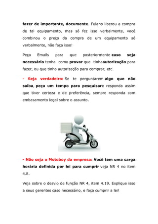 fazer de importante, documente. Fulano liberou a compra
de tal equipamento, mas só fez isso verbalmente, você
combinou o preço da compra de um equipamento só
verbalmente, não faça isso!
Peça Emails para que posteriormente caso seja
necessário tenha como provar que tinhaautorização para
fazer, ou que tinha autorização para comprar, etc.
- Seja verdadeiro: Se te perguntarem algo que não
saiba, peça um tempo para pesquisare responda assim
que tiver certeza e de preferência, sempre responda com
embasamento legal sobre o assunto.
- Não seja o Motoboy da empresa: Você tem uma carga
horária definida por lei para cumprir veja NR 4 no item
4.8.
Veja sobre o desvio de função NR 4, item 4.19. Explique isso
a seus gerentes caso necessário, e faça cumprir a lei!
 