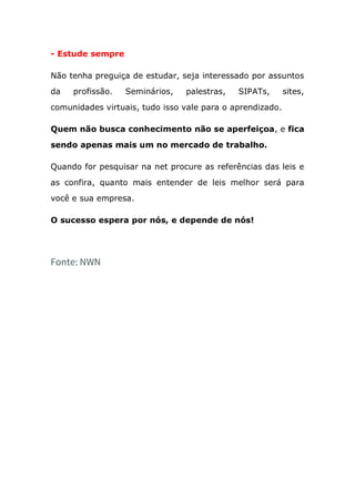 - Estude sempre
Não tenha preguiça de estudar, seja interessado por assuntos
da profissão. Seminários, palestras, SIPATs, sites,
comunidades virtuais, tudo isso vale para o aprendizado.
Quem não busca conhecimento não se aperfeiçoa, e fica
sendo apenas mais um no mercado de trabalho.
Quando for pesquisar na net procure as referências das leis e
as confira, quanto mais entender de leis melhor será para
você e sua empresa.
O sucesso espera por nós, e depende de nós!
Fonte: NWN
 