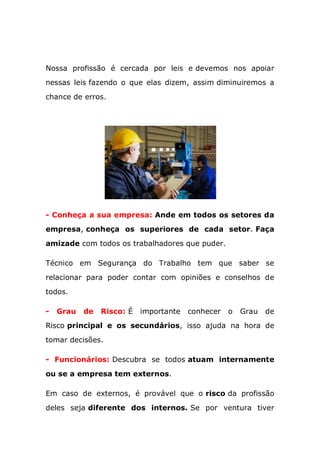 Nossa profissão é cercada por leis e devemos nos apoiar
nessas leis fazendo o que elas dizem, assim diminuiremos a
chance de erros.
- Conheça a sua empresa: Ande em todos os setores da
empresa, conheça os superiores de cada setor. Faça
amizade com todos os trabalhadores que puder.
Técnico em Segurança do Trabalho tem que saber se
relacionar para poder contar com opiniões e conselhos de
todos.
- Grau de Risco: É importante conhecer o Grau de
Risco principal e os secundários, isso ajuda na hora de
tomar decisões.
- Funcionários: Descubra se todos atuam internamente
ou se a empresa tem externos.
Em caso de externos, é provável que o risco da profissão
deles seja diferente dos internos. Se por ventura tiver
 