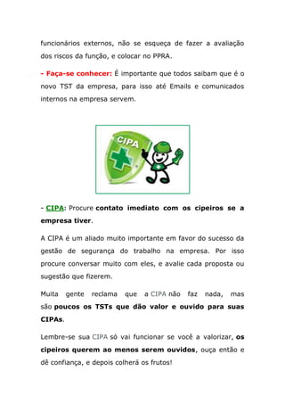 funcionários externos, não se esqueça de fazer a avaliação
dos riscos da função, e colocar no PPRA.
- Faça-se conhecer: É importante que todos saibam que é o
novo TST da empresa, para isso até Emails e comunicados
internos na empresa servem.
- CIPA: Procure contato imediato com os cipeiros se a
empresa tiver.
A CIPA é um aliado muito importante em favor do sucesso da
gestão de segurança do trabalho na empresa. Por isso
procure conversar muito com eles, e avalie cada proposta ou
sugestão que fizerem.
Muita gente reclama que a CIPA não faz nada, mas
são poucos os TSTs que dão valor e ouvido para suas
CIPAs.
Lembre-se sua CIPA só vai funcionar se você a valorizar, os
cipeiros querem ao menos serem ouvidos, ouça então e
dê confiança, e depois colherá os frutos!
 