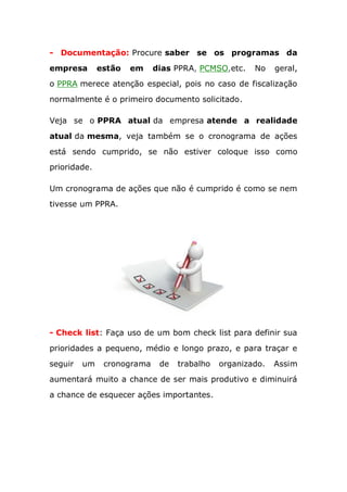 - Documentação: Procure saber se os programas da
empresa estão em dias PPRA, PCMSO,etc. No geral,
o PPRA merece atenção especial, pois no caso de fiscalização
normalmente é o primeiro documento solicitado.
Veja se o PPRA atual da empresa atende a realidade
atual da mesma, veja também se o cronograma de ações
está sendo cumprido, se não estiver coloque isso como
prioridade.
Um cronograma de ações que não é cumprido é como se nem
tivesse um PPRA.
- Check list: Faça uso de um bom check list para definir sua
prioridades a pequeno, médio e longo prazo, e para traçar e
seguir um cronograma de trabalho organizado. Assim
aumentará muito a chance de ser mais produtivo e diminuirá
a chance de esquecer ações importantes.
 