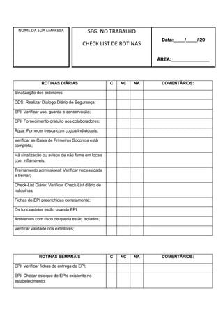 NOME DA SUA EMPRESA SEG. NO TRABALHO
CHECK LIST DE ROTINAS
Data:_____/_____/ 20
ÁREA:_________________
ROTINAS DIÁRIAS C NC NA COMENTÁRIOS:
Sinalização dos extintores
DDS: Realizar Diálogo Diário de Segurança;
EPI: Verificar uso, guarda e conservação;
EPI: Fornecimento gratuito aos colaboradores;
Água: Fornecer fresca com copos individuais;
Verificar se Caixa de Primeiros Socorros está
completa;
Há sinalização ou avisos de não fume em locais
com inflamáveis;
Treinamento admissional: Verificar necessidade
e treinar;
Check-List Diário: Verificar Check-List diário de
máquinas;
Fichas de EPI preenchidas corretamente;
Os funcionários estão usando EPI;
Ambientes com risco de queda estão isolados;
Verificar validade dos extintores;
ROTINAS SEMANAIS C NC NA COMENTÁRIOS:
EPI: Verificar fichas de entrega de EPI;
EPI: Checar estoque de EPIs existente no
estabelecimento;
 