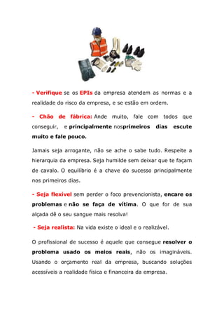 - Verifique se os EPIs da empresa atendem as normas e a
realidade do risco da empresa, e se estão em ordem.
- Chão de fábrica: Ande muito, fale com todos que
conseguir, e principalmente nosprimeiros dias escute
muito e fale pouco.
Jamais seja arrogante, não se ache o sabe tudo. Respeite a
hierarquia da empresa. Seja humilde sem deixar que te façam
de cavalo. O equilíbrio é a chave do sucesso principalmente
nos primeiros dias.
- Seja flexível sem perder o foco prevencionista, encare os
problemas e não se faça de vítima. O que for de sua
alçada dê o seu sangue mais resolva!
- Seja realista: Na vida existe o ideal e o realizável.
O profissional de sucesso é aquele que consegue resolver o
problema usado os meios reais, não os imagináveis.
Usando o orçamento real da empresa, buscando soluções
acessíveis a realidade física e financeira da empresa.
 