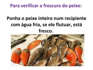 Para verificar a frescura do peixe:  Ponha o peixe inteiro num recipiente com àgua fria, se ele flutuar, está fresco.  
