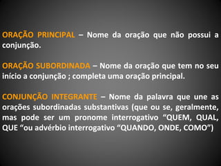 ORAÇÃO PRINCIPAL – Nome da oração que não possui a
conjunção.
ORAÇÃO SUBORDINADA – Nome da oração que tem no seu
início a conjunção ; completa uma oração principal.
CONJUNÇÃO INTEGRANTE – Nome da palavra que une as
orações subordinadas substantivas (que ou se, geralmente,
mas pode ser um pronome interrogativo “QUEM, QUAL,
QUE “ou advérbio interrogativo “QUANDO, ONDE, COMO”)
 