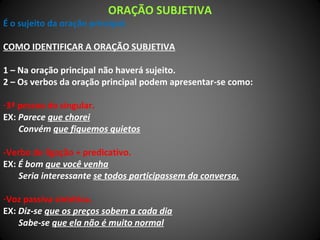 ORAÇÃO SUBJETIVA
É o sujeito da oração principal.
COMO IDENTIFICAR A ORAÇÃO SUBJETIVA
1 – Na oração principal não haverá sujeito.
2 – Os verbos da oração principal podem apresentar-se como:
-3ª pessoa do singular.
EX: Parece que chorei
Convém que fiquemos quietos
-Verbo de ligação + predicativo.
EX: É bom que você venha
Seria interessante se todos participassem da conversa.
-Voz passiva sintética.
EX: Diz-se que os preços sobem a cada dia
Sabe-se que ela não é muito normal
 
