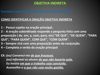 OBJETIVA INDIRETA
Funciona como objeto indireto da oração principal.
COMO IDENTIFICAR A ORAÇÃO OBJETIVA INDIRETA
1 - Possui sujeito na oração principal.
2 - A oração subordinada responde a pergunta feita com uma
preposição ( de, em, a, com, para, etc) “DE QUE”, “DE QUEM”, “PARA
QUE”, “PARA QUEM”, COM QUE”, “COM QUEM”.
3 – Sempre virá com uma preposição antes da conjunção.
4 – Completa o verbo da oração principal
EX: (eu) Convenci-me de que fracassei.
(eu) Informei os alunos de que não haveria aula.
Eu insisto em que o trabalho seja concluído.
Aconselho-o a que não seja muito gastão.
 