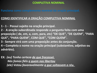 COMPLETIVA NOMINAL
Funciona como complemento nominal da oração principal.
COMO IDENTIFICAR A ORAÇÃO COMPLETIVA NOMINAL
1 - 1 - Possui sujeito na oração principal.
2 - A oração subordinada responde a pergunta feita com uma
preposição ( de, em, a, com, para, etc) “DE QUE”, “DE QUEM”, “PARA
QUE”, “PARA QUEM”, COM QUE”, “COM QUEM”.
3 - Sempre virá com uma preposição antes da conjunção.
4 – Completa o nome na oração principal (substantivo, adjetivo ou
advérbio).
EX: (eu) Tenho certeza de que fracassei.
Nós fomos fiéis a quem nos libertou
(ele) Votou favoravelmente a que soltassem o réu.
 