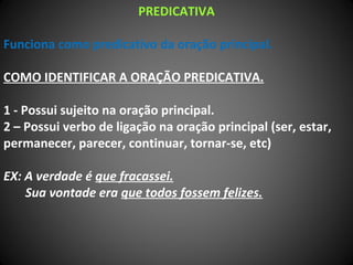PREDICATIVA
Funciona como predicativo da oração principal.
COMO IDENTIFICAR A ORAÇÃO PREDICATIVA.
1 - Possui sujeito na oração principal.
2 – Possui verbo de ligação na oração principal (ser, estar,
permanecer, parecer, continuar, tornar-se, etc)
EX: A verdade é que fracassei.
Sua vontade era que todos fossem felizes.
 