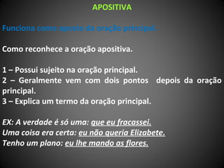 APOSITIVA
Funciona como aposto da oração principal.
Como reconhece a oração apositiva.
1 – Possui sujeito na oração principal.
2 – Geralmente vem com dois pontos depois da oração
principal.
3 – Explica um termo da oração principal.
EX: A verdade é só uma: que eu fracassei.
Uma coisa era certa: eu não queria Elizabete.
Tenho um plano: eu lhe mando as flores.
 