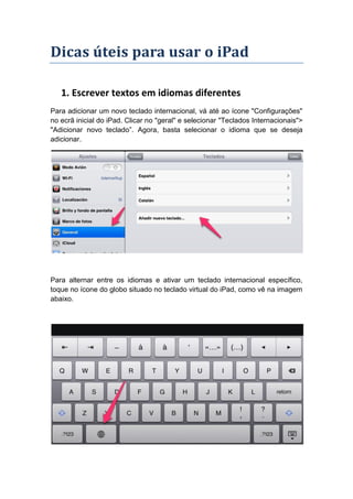 Dicas úteis para usar o iPad

   1. Escrever textos em idiomas diferentes
Para adicionar um novo teclado internacional, vá até ao ícone "Configurações"
no ecrã inicial do iPad. Clicar no "geral" e selecionar "Teclados Internacionais">
"Adicionar novo teclado”. Agora, basta selecionar o idioma que se deseja
adicionar.




Para alternar entre os idiomas e ativar um teclado internacional específico,
toque no ícone do globo situado no teclado virtual do iPad, como vê na imagem
abaixo.
 