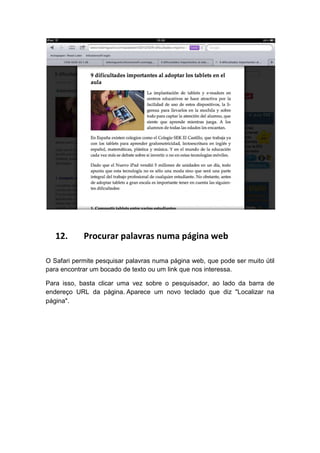 12.      Procurar palavras numa página web

O Safari permite pesquisar palavras numa página web, que pode ser muito útil
para encontrar um bocado de texto ou um link que nos interessa.

Para isso, basta clicar uma vez sobre o pesquisador, ao lado da barra de
endereço URL da página. Aparece um novo teclado que diz "Localizar na
página".
 
