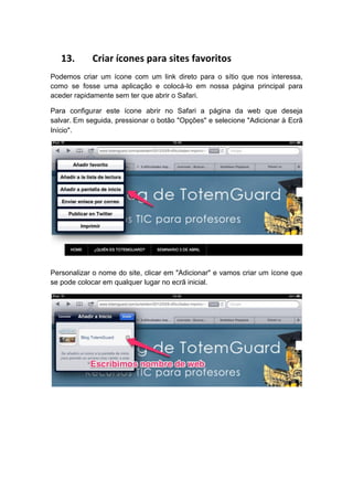 13.      Criar ícones para sites favoritos
Podemos criar um ícone com um link direto para o sítio que nos interessa,
como se fosse uma aplicação e colocá-lo em nossa página principal para
aceder rapidamente sem ter que abrir o Safari.

Para configurar este ícone abrir no Safari a página da web que deseja
salvar. Em seguida, pressionar o botão "Opções" e selecione "Adicionar à Ecrã
Início".




Personalizar o nome do site, clicar em "Adicionar" e vamos criar um ícone que
se pode colocar em qualquer lugar no ecrã inicial.
 