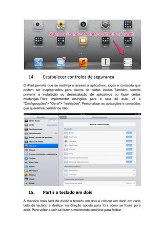 14.      Estabelecer controlos de segurança
O iPad permite que se restrinja o acesso a aplicativos, jogos e conteúdo que
podem ser inapropriados para alunos de certas idades. Também permite
prevenir a instalação ou desinstalação de aplicativos ou fazer certas
mudanças. Para implementar restrições para a sala de aula, vá a
"Configurações"> "Geral"> "restrições". Personalizar as aplicações e conteúdos
que queremos permitir ou não.




   15.      Partir o teclado em dois
A maneira mais fácil de dividir o teclado em dois é colocar um dedo em cada
lado do teclado e deslizar na direção oposta para fora como se fosse para
abrir. Para voltar a unir-se fazer o movimento contrário para fechar.
 