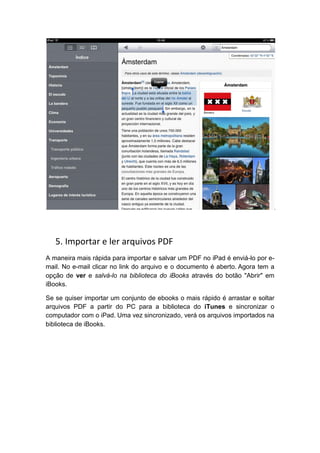 5. Importar e ler arquivos PDF
A maneira mais rápida para importar e salvar um PDF no iPad é enviá-lo por e-
mail. No e-mail clicar no link do arquivo e o documento é aberto. Agora tem a
opção de ver e salvá-lo na biblioteca do iBooks através do botão "Abrir" em
iBooks.

Se se quiser importar um conjunto de ebooks o mais rápido é arrastar e soltar
arquivos PDF a partir do PC para a biblioteca do iTunes e sincronizar o
computador com o iPad. Uma vez sincronizado, verá os arquivos importados na
biblioteca de iBooks.
 