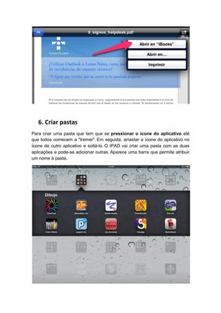 6. Criar pastas
Para criar uma pasta que tem que se pressionar o ícone do aplicativo até
que todos comecem a "tremer". Em seguida, arrastar o ícone do aplicativo no
ícone de outro aplicativo e soltá-lo. O IPAD vai criar uma pasta com as duas
aplicações e pode-se adicionar outras. Aparece uma barra que permite atribuir
um nome à pasta.
 