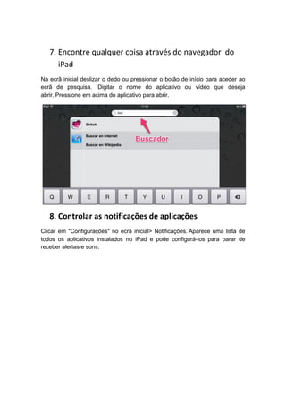 7. Encontre qualquer coisa através do navegador do
      iPad
Na ecrã inicial deslizar o dedo ou pressionar o botão de início para aceder ao
ecrã de pesquisa. Digitar o nome do aplicativo ou vídeo que deseja
abrir. Pressione em acima do aplicativo para abrir.




   8. Controlar as notificações de aplicações
Clicar em "Configurações" no ecrã inicial> Notificações. Aparece uma lista de
todos os aplicativos instalados no iPad e pode configurá-los para parar de
receber alertas e sons.
 