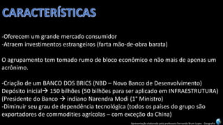 Apresentação elaborada pela professora Fernanda Brum Lopes -Geografia 
-Oferecem um grande mercado consumidor 
-Atraem investimentos estrangeiros (farta mão-de-obra barata) 
O agrupamento tem tomado rumo de bloco econômico e não mais de apenas um acrônimo. 
-Criação de um BANCO DOS BRICS (NBD –Novo Banco de Desenvolvimento) 
Depósito inicial150 bilhões(50 bilhões para ser aplicado em INFRAESTRUTURA) 
(Presidente do Banco indiano NarendraModi(1°Ministro) 
-Diminuir seu grau de dependência tecnológica (todos os países do grupo são exportadores de commodities agrícolas –com exceção da China)  