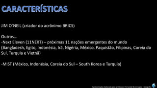 Apresentação elaborada pela professora Fernanda Brum Lopes -Geografia 
JIM O´NEIL (criador do acrônimo BRICS) 
Outros... 
-Next Eleven(11NEXT) –próximas 11 nações emergentes do mundo 
(Bangladesh, Egito, Indonésia, Irã, Nigéria, México, Paquistão, Filipinas, Coreia do Sul, Turquia e Vietnã) 
-MIST (México, Indonésia, Coreia do Sul –South Koreae Turquia)  