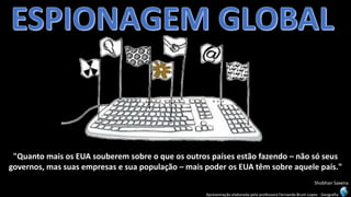Apresentação elaborada pela professora Fernanda Brum Lopes -Geografia 
"Quanto mais os EUA souberem sobre o que os outros países estão fazendo –não só seus governos, mas suas empresas e sua população –mais poder os EUA têm sobre aquele país." 
ShobhanSaxena  
