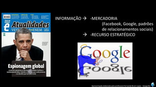 Apresentação elaborada pela professora Fernanda Brum Lopes -Geografia 
INFORMAÇÃO -MERCADORIA 
(Facebook, Google, padrões 
de relacionamentos sociais) 
-RECURSO ESTRATÉGICO  