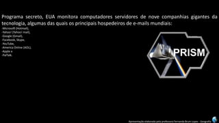 Apresentação elaborada pela professora Fernanda Brum Lopes -Geografia 
Programasecreto,EUAmonitoracomputadoresservidoresdenovecompanhiasgigantesdatecnologia,algumasdasquaisosprincipaishospedeirosdee-mailsmundiais: 
-Microsoft(Hotmail), 
-Yahoo!(Yahoo!mail), 
-Google(Gmail), 
-Facebook,Skype, 
-YouTube, 
-AmericaOnline(AOL), 
-Applee 
-PalTalk.  