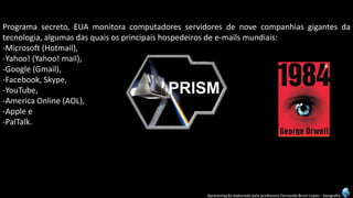 Apresentação elaborada pela professora Fernanda Brum Lopes -Geografia 
Programasecreto,EUAmonitoracomputadoresservidoresdenovecompanhiasgigantesdatecnologia,algumasdasquaisosprincipaishospedeirosdee-mailsmundiais: 
-Microsoft(Hotmail), 
-Yahoo!(Yahoo!mail), 
-Google(Gmail), 
-Facebook,Skype, 
-YouTube, 
-AmericaOnline(AOL), 
-Applee 
-PalTalk.  