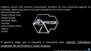 Apresentação elaborada pela professora Fernanda Brum Lopes -Geografia 
Programasecreto,EUAmonitoracomputadoresservidoresdenovecompanhiasgigantesdatecnologia,algumasdasquaisosprincipaishospedeirosdee-mailsmundiais: 
-Microsoft(Hotmail), 
-Yahoo!(Yahoo!mail), 
-Google(Gmail), 
-Facebook,Skype, 
-YouTube, 
-AmericaOnline(AOL), 
-Applee 
-PalTalk. 
Ogovernoalegaqueoesquemaénecessáriopararastrearindivíduossuspeitosdeterrorismoeevitarataques.  