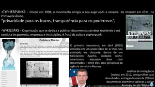 Apresentação elaborada pela professora Fernanda Brum Lopes -Geografia 
-CYPHERPUNKS-Criadoem1990,omovimentoatingiuoseuaugeapósacensuradainternetem2011,naPrimaveraÁrabe. 
“privacidadeparaosfracos,transparênciaparaospoderosos”. 
-WIKILEAKS-Organizaçãoquesededicaapublicardocumentossecretosrevelandoamá 
condutadegovernos,empresaseinstituições,éfrutodaculturacypherpunk. 
Oprimeirovazamento,emabril(2010) consistiaemumúnicovídeode17min.Seuconteúdoerachocante:dentrodeumhelicópteroApache,soldadosnorte- americanosatacavamdozecivisdesarmados–entreeles,doisjornalistasdaagênciadenotíciaReuters. 
analista de inteligência 
Decidiu, em 2010, compartilhar suas descobertas, entregando mais de 700 mil documentos altamente sigilosos a Julian Assange, do site WikiLeaks.  