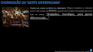 Apresentação elaborada pela professora Fernanda Brum Lopes -Geografia 
PropostadecriaçãodoMetrôemHigienópolisAlgunsmoradoressecolocaramcontraaobraporqueelaatrairia,segundoumamoradoraentrevistadapelojornalFolhadeS.Paulo,“drogados,mendigos,umagentediferenciada..."  