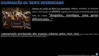 Apresentação elaborada pela professora Fernanda Brum Lopes -Geografia 
PropostadecriaçãodoMetrôemHigienópolisAlgunsmoradoressecolocaramcontraaobraporqueelaatrairia,segundoumamoradoraentrevistadapelojornalFolhadeS.Paulo,“drogados,mendigos,umagentediferenciada..." 
apropriaçãoprivilegiadadosespaçosurbanospelosmaisricos(que,quandopodem,fechamilegalmenteruas,seblindamemcondomíniosprivadoscomguardasprivados.)  