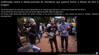 Apresentação elaborada pela professora Fernanda Brum Lopes -Geografia 
mobilizaçãocontraoabaixo-assinadodemoradoresquequeremfecharoMuseudoSomeImagem. 
"OsônibusparamnomeiodaruaparadesembarcarascriançasquevêmparaamostradoCasteloRá-Tim-Bum"; 
"Aruaenchedecarroebuzinas,ficaumhorrorlogodemanhã,difícildeaguentar"; 
"OmuseuestádestruindopartedoJardimEuropa.Aruajáfoiconsideradaamaisbonitadobairroeacabou.Estamosdesesperados".  