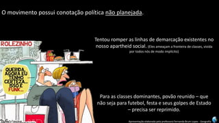 Apresentação elaborada pela professora Fernanda Brum Lopes -Geografia 
Omovimentopossuiconotaçãopolíticanãoplanejada. 
Para as classes dominantes, povão reunido –que não seja para futebol, festa e seus golpes de Estado –precisa ser reprimido. 
Tentou romper as linhas de demarcação existentes no nosso apartheid social. (Eles ameaçam a fronteira de classes, vivida por todos nós de modo implícito)  
